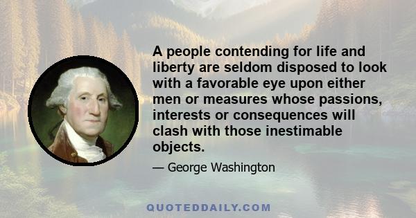 A people contending for life and liberty are seldom disposed to look with a favorable eye upon either men or measures whose passions, interests or consequences will clash with those inestimable objects.