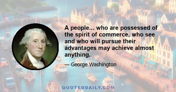 A people... who are possessed of the spirit of commerce, who see and who will pursue their advantages may achieve almost anything.