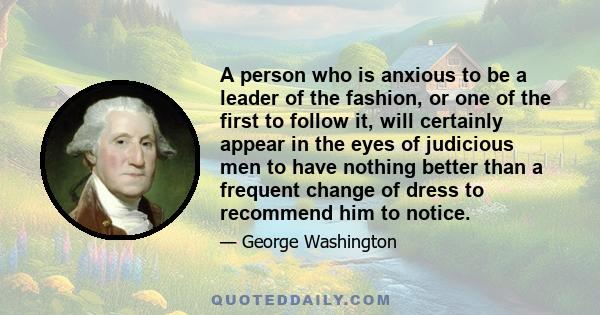 A person who is anxious to be a leader of the fashion, or one of the first to follow it, will certainly appear in the eyes of judicious men to have nothing better than a frequent change of dress to recommend him to