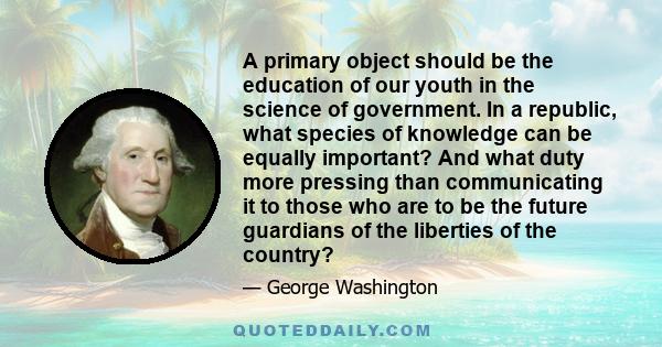 A primary object should be the education of our youth in the science of government. In a republic, what species of knowledge can be equally important? And what duty more pressing than communicating it to those who are