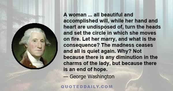 A woman ... all beautiful and accomplished will, while her hand and heart are undisposed of, turn the heads and set the circle in which she moves on fire. Let her marry, and what is the consequence? The madness ceases