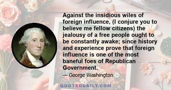 Against the insidious wiles of foreign influence, (I conjure you to believe me fellow citizens) the jealousy of a free people ought to be constantly awake; since history and experience prove that foreign influence is