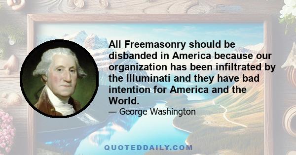 All Freemasonry should be disbanded in America because our organization has been infiltrated by the Illuminati and they have bad intention for America and the World.