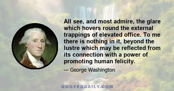 All see, and most admire, the glare which hovers round the external trappings of elevated office. To me there is nothing in it, beyond the lustre which may be reflected from its connection with a power of promoting