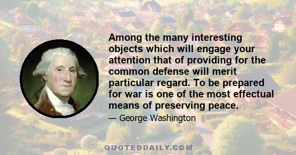 Among the many interesting objects which will engage your attention that of providing for the common defense will merit particular regard. To be prepared for war is one of the most effectual means of preserving peace.