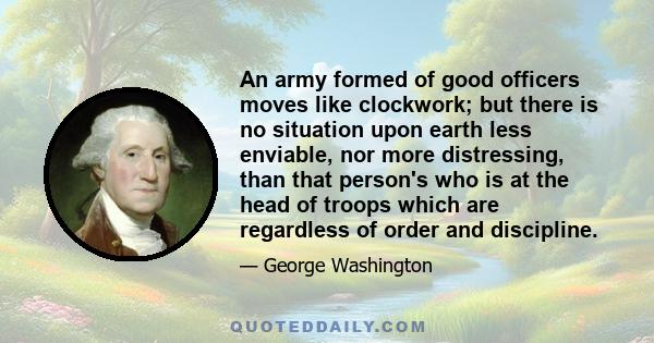 An army formed of good officers moves like clockwork; but there is no situation upon earth less enviable, nor more distressing, than that person's who is at the head of troops which are regardless of order and