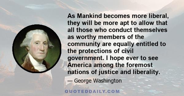 As Mankind becomes more liberal, they will be more apt to allow that all those who conduct themselves as worthy members of the community are equally entitled to the protections of civil government. I hope ever to see