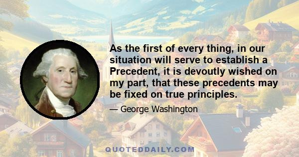 As the first of every thing, in our situation will serve to establish a Precedent, it is devoutly wished on my part, that these precedents may be fixed on true principles.