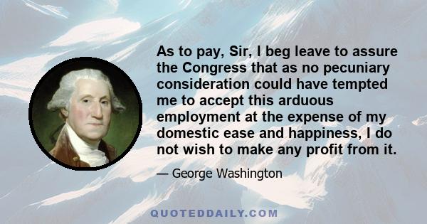 As to pay, Sir, I beg leave to assure the Congress that as no pecuniary consideration could have tempted me to accept this arduous employment at the expense of my domestic ease and happiness, I do not wish to make any