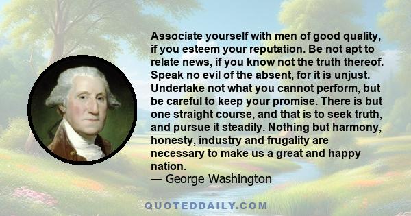 Associate yourself with men of good quality, if you esteem your reputation. Be not apt to relate news, if you know not the truth thereof. Speak no evil of the absent, for it is unjust. Undertake not what you cannot