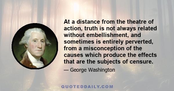 At a distance from the theatre of action, truth is not always related without embellishment, and sometimes is entirely perverted, from a misconception of the causes which produce the effects that are the subjects of