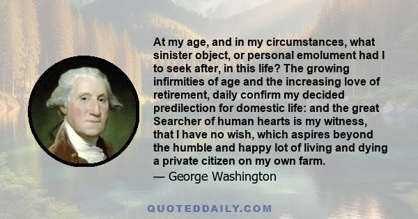 At my age, and in my circumstances, what sinister object, or personal emolument had I to seek after, in this life? The growing infirmities of age and the increasing love of retirement, daily confirm my decided