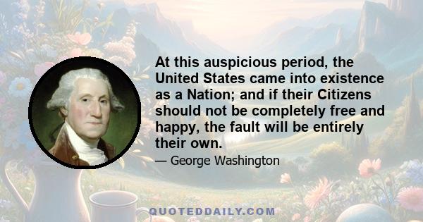 At this auspicious period, the United States came into existence as a Nation; and if their Citizens should not be completely free and happy, the fault will be entirely their own.