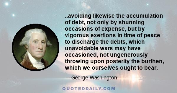 ..avoiding likewise the accumulation of debt, not only by shunning occasions of expense, but by vigorous exertions in time of peace to discharge the debts, which unavoidable wars may have occasioned, not ungenerously