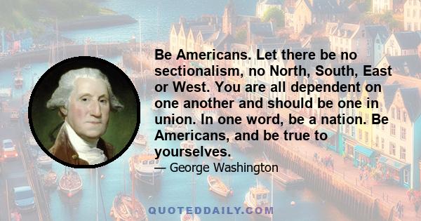 Be Americans. Let there be no sectionalism, no North, South, East or West. You are all dependent on one another and should be one in union. In one word, be a nation. Be Americans, and be true to yourselves.