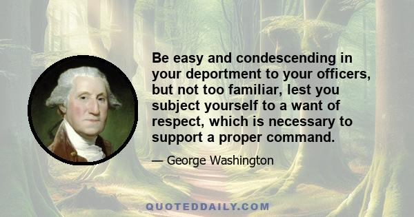 Be easy and condescending in your deportment to your officers, but not too familiar, lest you subject yourself to a want of respect, which is necessary to support a proper command.