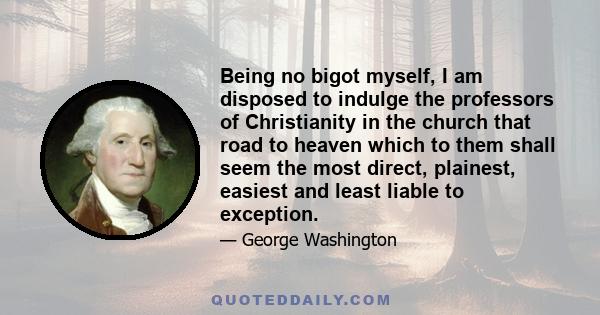 Being no bigot myself, I am disposed to indulge the professors of Christianity in the church that road to heaven which to them shall seem the most direct, plainest, easiest and least liable to exception.