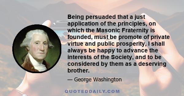 Being persuaded that a just application of the principles, on which the Masonic Fraternity is founded, must be promote of private virtue and public prosperity, I shall always be happy to advance the interests of the