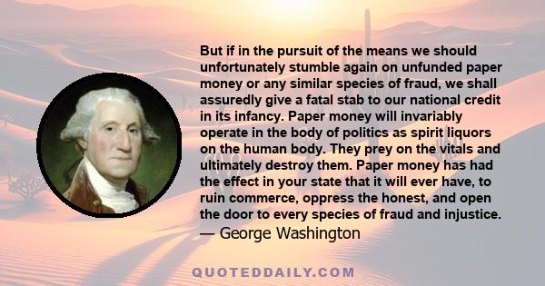 But if in the pursuit of the means we should unfortunately stumble again on unfunded paper money or any similar species of fraud, we shall assuredly give a fatal stab to our national credit in its infancy. Paper money