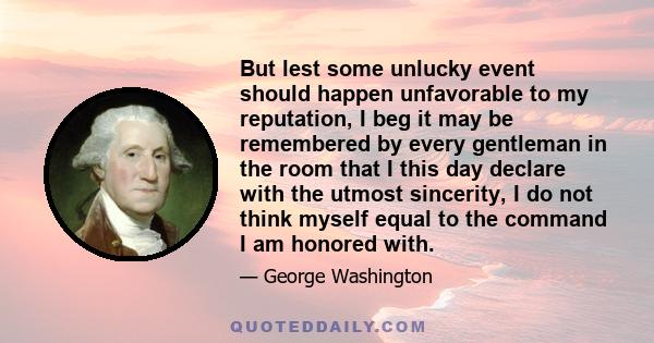 But lest some unlucky event should happen unfavorable to my reputation, I beg it may be remembered by every gentleman in the room that I this day declare with the utmost sincerity, I do not think myself equal to the