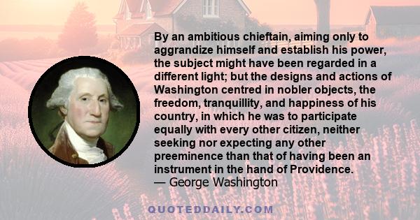 By an ambitious chieftain, aiming only to aggrandize himself and establish his power, the subject might have been regarded in a different light; but the designs and actions of Washington centred in nobler objects, the