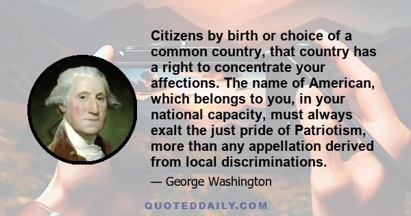 Citizens by birth or choice of a common country, that country has a right to concentrate your affections. The name of American, which belongs to you, in your national capacity, must always exalt the just pride of