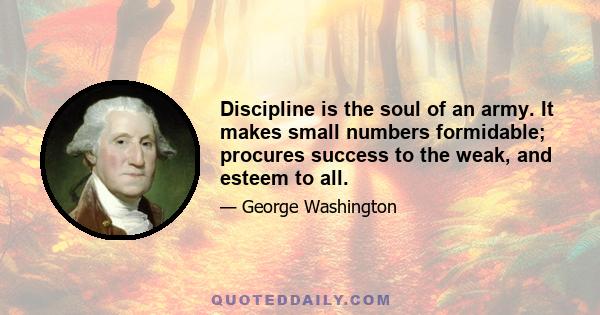 Discipline is the soul of an army. It makes small numbers formidable; procures success to the weak, and esteem to all.