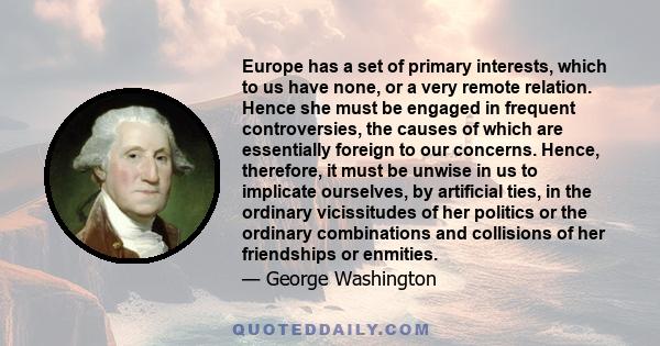 Europe has a set of primary interests, which to us have none, or a very remote relation. Hence she must be engaged in frequent controversies, the causes of which are essentially foreign to our concerns. Hence,