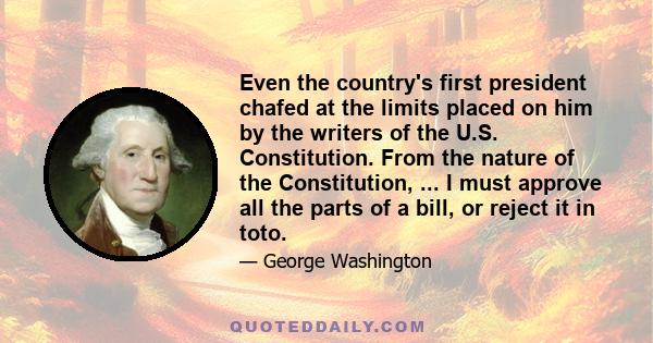 Even the country's first president chafed at the limits placed on him by the writers of the U.S. Constitution. From the nature of the Constitution, ... I must approve all the parts of a bill, or reject it in toto.