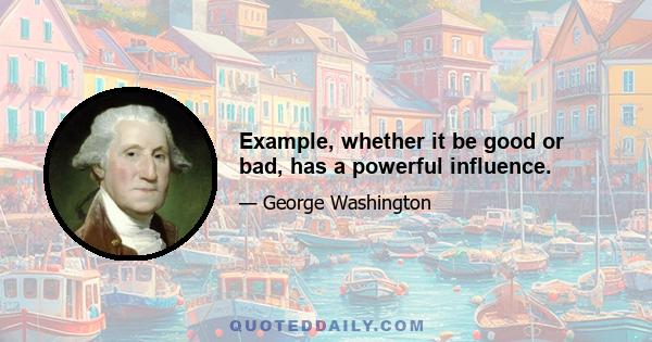 Example, whether it be good or bad, has a powerful influence.