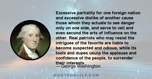 Excessive partiality for one foreign nation and excessive dislike of another cause those whom they actuate to see danger only on one side, and serve to veil and even second the arts of influence on the other. Real