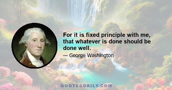 For it is fixed principle with me, that whatever is done should be done well.