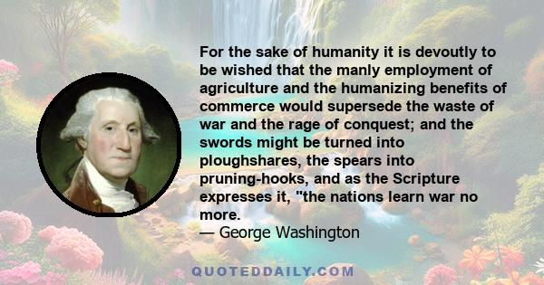 For the sake of humanity it is devoutly to be wished that the manly employment of agriculture and the humanizing benefits of commerce would supersede the waste of war and the rage of conquest; and the swords might be