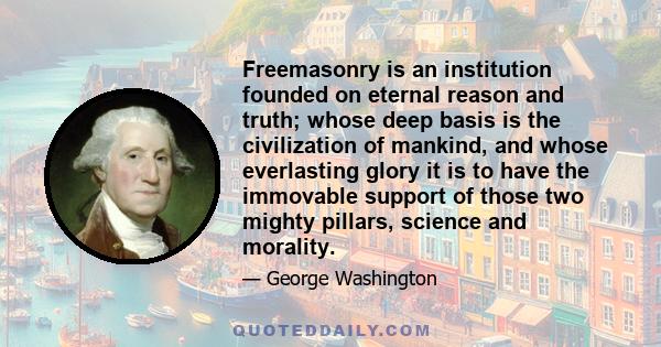 Freemasonry is an institution founded on eternal reason and truth; whose deep basis is the civilization of mankind, and whose everlasting glory it is to have the immovable support of those two mighty pillars, science