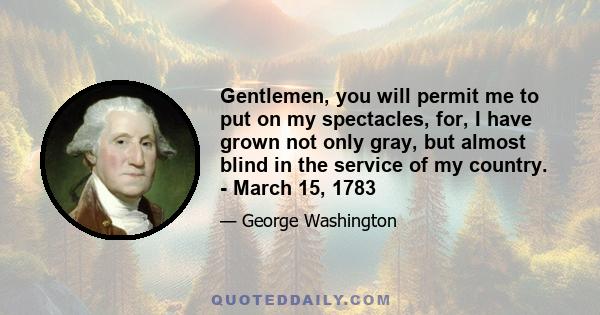 Gentlemen, you will permit me to put on my spectacles, for, I have grown not only gray, but almost blind in the service of my country. - March 15, 1783