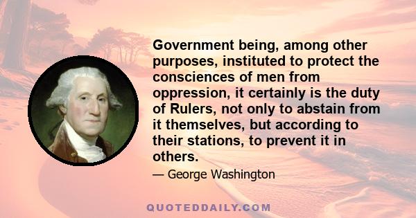 Government being, among other purposes, instituted to protect the consciences of men from oppression, it certainly is the duty of Rulers, not only to abstain from it themselves, but according to their stations, to