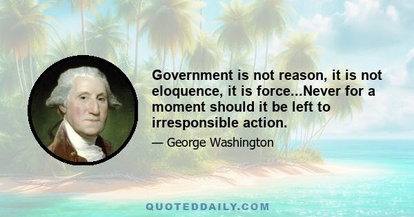 Government is not reason, it is not eloquence, it is force...Never for a moment should it be left to irresponsible action.