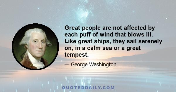 Great people are not affected by each puff of wind that blows ill. Like great ships, they sail serenely on, in a calm sea or a great tempest.