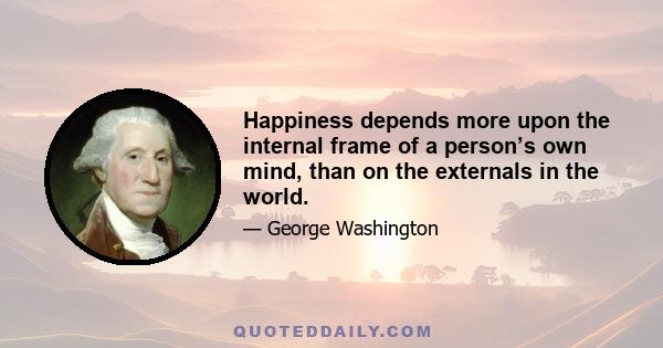 Happiness depends more upon the internal frame of a person’s own mind, than on the externals in the world.