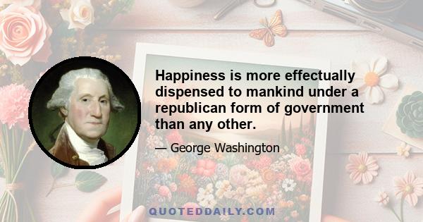 Happiness is more effectually dispensed to mankind under a republican form of government than any other.