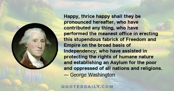 Happy, thrice happy shall they be pronounced hereafter, who have contributed any thing, who have performed the meanest office in erecting this stupendous fabrick of Freedom and Empire on the broad basis of Independency; 