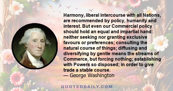 Harmony, liberal intercourse with all Nations, are recommended by policy, humanity and interest. But even our Commercial policy should hold an equal and impartial hand: neither seeking nor granting exclusive favours or