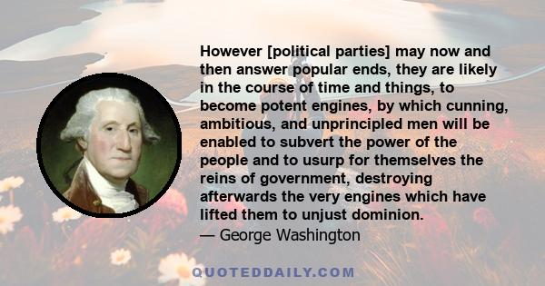 However [political parties] may now and then answer popular ends, they are likely in the course of time and things, to become potent engines, by which cunning, ambitious, and unprincipled men will be enabled to subvert