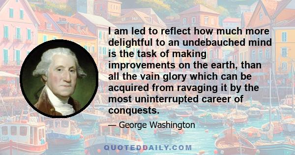 I am led to reflect how much more delightful to an undebauched mind is the task of making improvements on the earth, than all the vain glory which can be acquired from ravaging it by the most uninterrupted career of