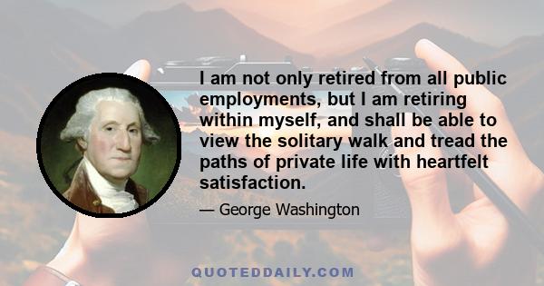 I am not only retired from all public employments, but I am retiring within myself, and shall be able to view the solitary walk and tread the paths of private life with heartfelt satisfaction.