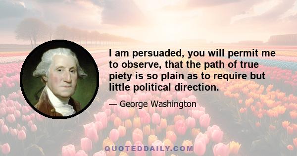 I am persuaded, you will permit me to observe, that the path of true piety is so plain as to require but little political direction.