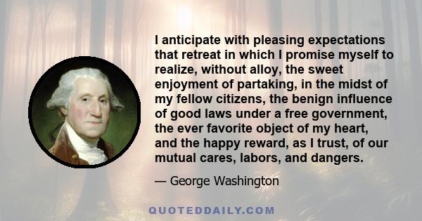 I anticipate with pleasing expectations that retreat in which I promise myself to realize, without alloy, the sweet enjoyment of partaking, in the midst of my fellow citizens, the benign influence of good laws under a