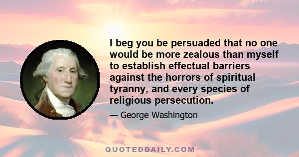 I beg you be persuaded that no one would be more zealous than myself to establish effectual barriers against the horrors of spiritual tyranny, and every species of religious persecution.