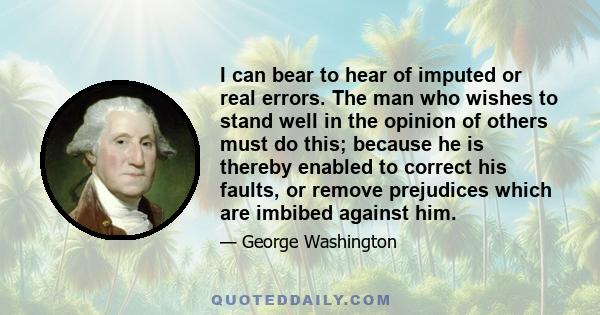 I can bear to hear of imputed or real errors. The man who wishes to stand well in the opinion of others must do this; because he is thereby enabled to correct his faults, or remove prejudices which are imbibed against