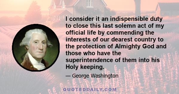 I consider it an indispensible duty to close this last solemn act of my official life by commending the interests of our dearest country to the protection of Almighty God and those who have the superintendence of them